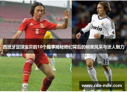 西班牙足球宝贝的10个趣事揭秘她们背后的明星风采与迷人魅力 西班牙足球宝贝的10个趣事揭秘她们背后的明星风采与迷人魅力