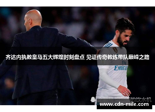 齐达内执教皇马五大辉煌时刻盘点 见证传奇教练带队巅峰之路 齐达内执教皇马五大辉煌时刻盘点 见证传奇教练带队巅峰之路
