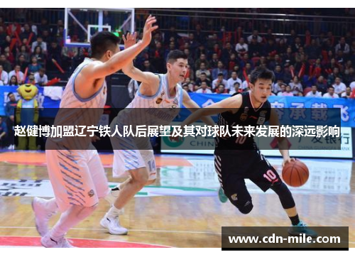 赵健博加盟辽宁铁人队后展望及其对球队未来发展的深远影响 赵健博加盟辽宁铁人队后展望及其对球队未来发展的深远影响