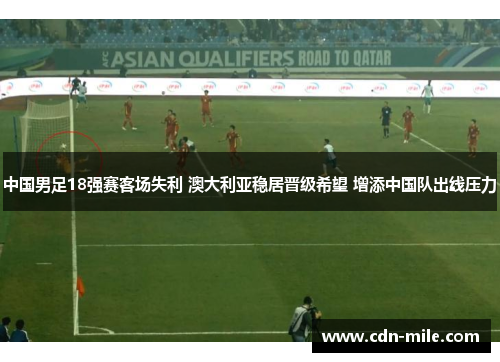 中国男足18强赛客场失利 澳大利亚稳居晋级希望 增添中国队出线压力 中国男足18强赛客场失利 澳大利亚稳居晋级希望 增添中国队出线压力