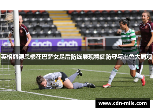 英格丽德恩根在巴萨女足后防线展现稳健防守与出色大局观